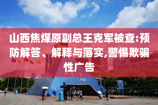 山西焦煤原副總王克軍被查:預防解答、解釋與落實,警惕欺騙性廣告