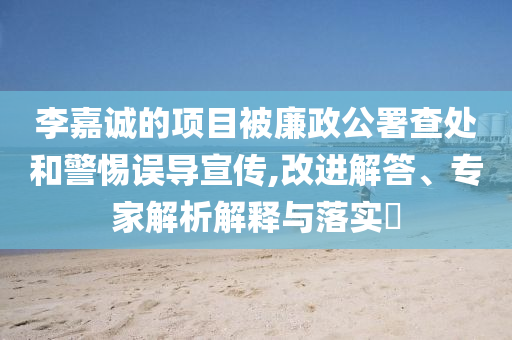 李嘉誠的項目被廉政公署查處和警惕誤導宣傳,改進解答、專家解析解釋與落實?