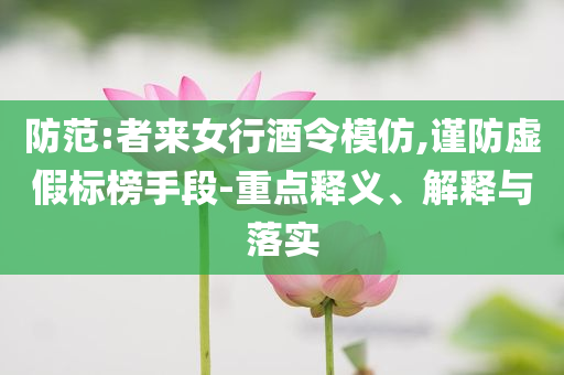 防范:者來女行酒令模仿,謹(jǐn)防虛假標(biāo)榜手段-重點(diǎn)釋義、解釋與落實(shí)