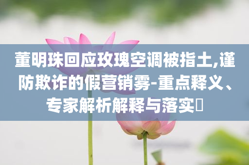 董明珠回應玫瑰空調(diào)被指土,謹防欺詐的假營銷霧-重點釋義、專家解析解釋與落實?