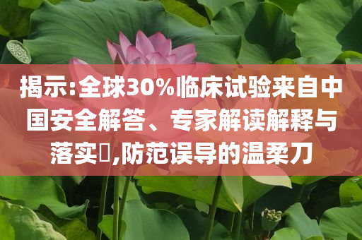 揭示:全球30%臨床試驗(yàn)來自中國安全解答、專家解讀解釋與落實(shí)?,防范誤導(dǎo)的溫柔刀
