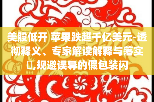 美股低開 蘋果跌超千億美元-透徹釋義、專家解讀解釋與落實(shí)?,規(guī)避誤導(dǎo)的假包裝閃