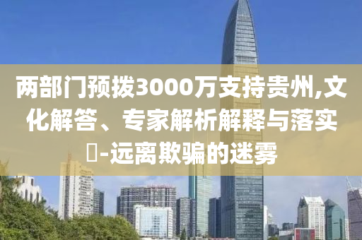 兩部門預(yù)撥3000萬支持貴州,文化解答、專家解析解釋與落實?-遠(yuǎn)離欺騙的迷霧