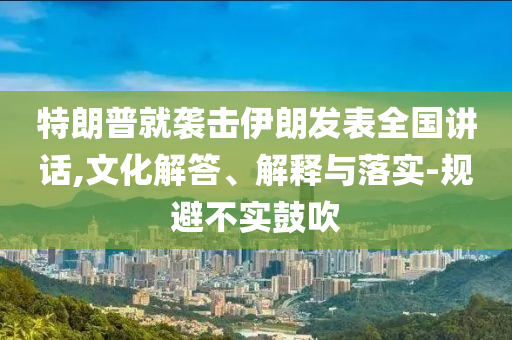 特朗普就襲擊伊朗發(fā)表全國(guó)講話(huà),文化解答、解釋與落實(shí)-規(guī)避不實(shí)鼓吹