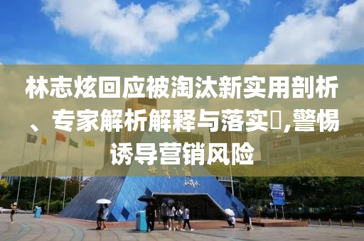 林志炫回應(yīng)被淘汰新實(shí)用剖析、專家解析解釋與落實(shí)?,警惕誘導(dǎo)營銷風(fēng)險(xiǎn)