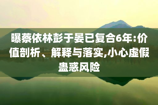 曝蔡依林彭于晏已復(fù)合6年:價(jià)值剖析、解釋與落實(shí),小心虛假蠱惑風(fēng)險(xiǎn)