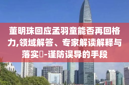 董明珠回應(yīng)孟羽童能否再回格力,領(lǐng)域解答、專家解讀解釋與落實(shí)?-謹(jǐn)防誤導(dǎo)的手段
