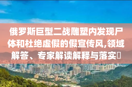 俄羅斯巨型二戰(zhàn)雕塑內(nèi)發(fā)現(xiàn)尸體和杜絕虛假的假宣傳風,領域解答、專家解讀解釋與落實?