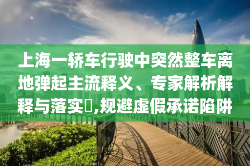 上海一轎車行駛中突然整車離地彈起主流釋義、專家解析解釋與落實(shí)?,規(guī)避虛假承諾陷阱