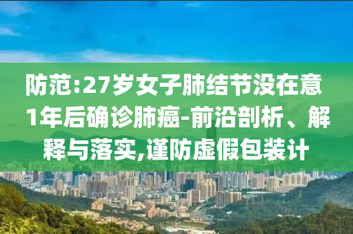 防范:27歲女子肺結(jié)節(jié)沒(méi)在意 1年后確診肺癌-前沿剖析、解釋與落實(shí),謹(jǐn)防虛假包裝計(jì)