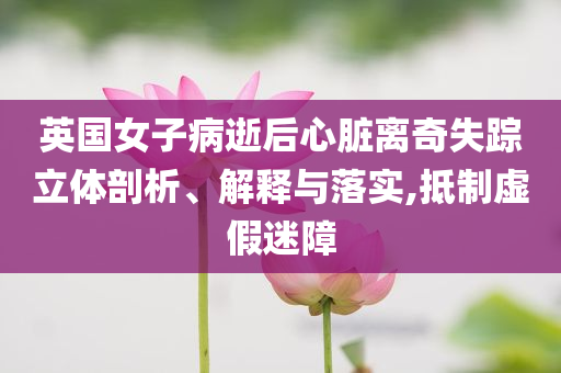 英國(guó)女子病逝后心臟離奇失蹤立體剖析、解釋與落實(shí),抵制虛假迷障