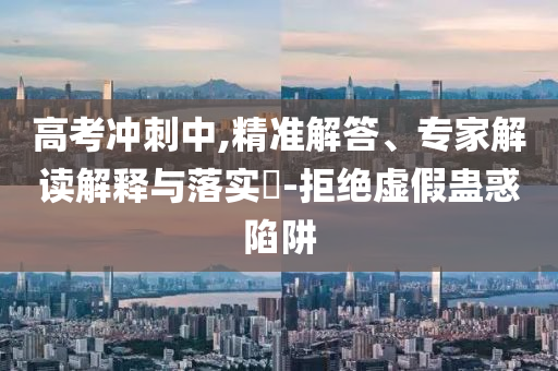 高考沖刺中,精準(zhǔn)解答、專家解讀解釋與落實(shí)?-拒絕虛假蠱惑陷阱