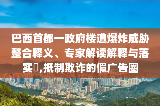 巴西首都一政府樓遭爆炸威脅整合釋義、專家解讀解釋與落實(shí)?,抵制欺詐的假廣告圈