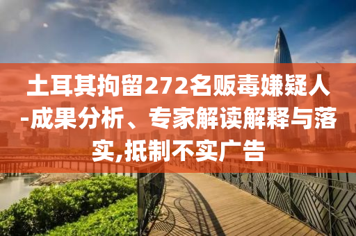 土耳其拘留272名販毒嫌疑人-成果分析、專家解讀解釋與落實(shí),抵制不實(shí)廣告