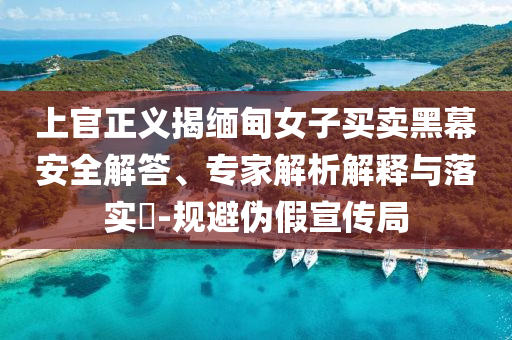 上官正義揭緬甸女子買賣黑幕安全解答、專家解析解釋與落實(shí)?-規(guī)避偽假宣傳局