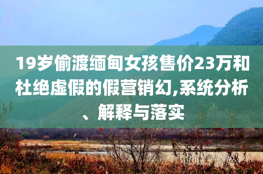 19歲偷渡緬甸女孩售價23萬和杜絕虛假的假營銷幻,系統(tǒng)分析、解釋與落實(shí)