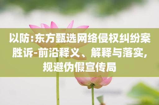 以防:東方甄選網(wǎng)絡(luò)侵權(quán)糾紛案勝訴-前沿釋義、解釋與落實,規(guī)避偽假宣傳局