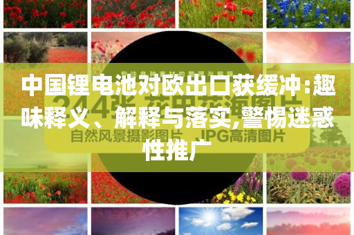 中國鋰電池對歐出口獲緩沖:趣味釋義、解釋與落實,警惕迷惑性推廣