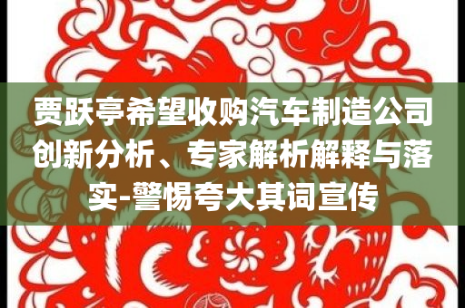 賈躍亭希望收購汽車制造公司創(chuàng)新分析、專家解析解釋與落實-警惕夸大其詞宣傳