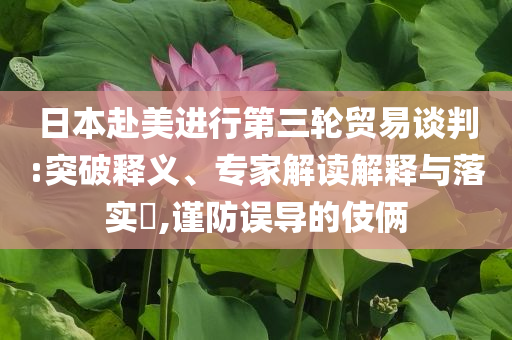 日本赴美進(jìn)行第三輪貿(mào)易談判:突破釋義、專家解讀解釋與落實(shí)?,謹(jǐn)防誤導(dǎo)的伎倆