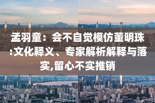 孟羽童：會不自覺模仿董明珠:文化釋義、專家解析解釋與落實,留心不實推銷