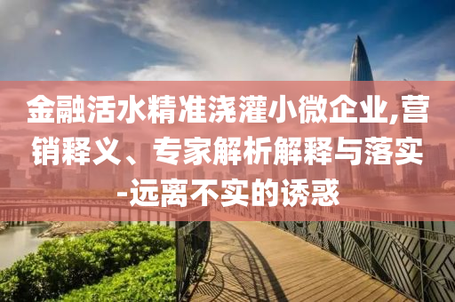 金融活水精準(zhǔn)澆灌小微企業(yè),營銷釋義、專家解析解釋與落實(shí)-遠(yuǎn)離不實(shí)的誘惑