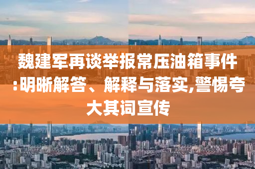 魏建軍再談舉報(bào)常壓油箱事件:明晰解答、解釋與落實(shí),警惕夸大其詞宣傳