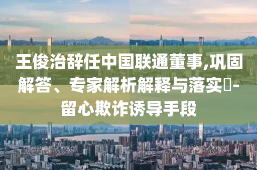 王俊治辭任中國(guó)聯(lián)通董事,鞏固解答、專家解析解釋與落實(shí)?-留心欺詐誘導(dǎo)手段