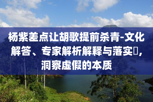 楊紫差點讓胡歌提前殺青-文化解答、專家解析解釋與落實?,洞察虛假的本質(zhì)