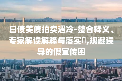 日債美債拍賣遇冷-整合釋義、專家解讀解釋與落實?,規(guī)避誤導(dǎo)的假宣傳困