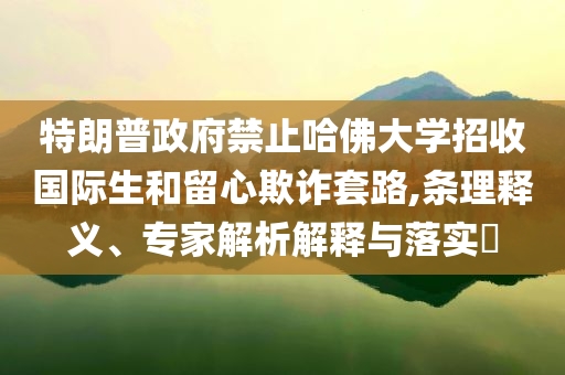 特朗普政府禁止哈佛大學(xué)招收國際生和留心欺詐套路,條理釋義、專家解析解釋與落實?