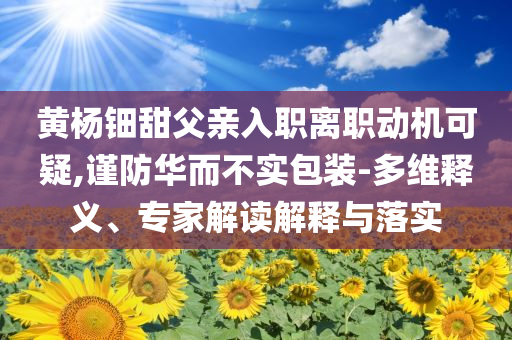 黃楊鈿甜父親入職離職動(dòng)機(jī)可疑,謹(jǐn)防華而不實(shí)包裝-多維釋義、專家解讀解釋與落實(shí)
