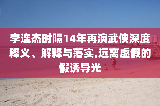 李連杰時(shí)隔14年再演武俠深度釋義、解釋與落實(shí),遠(yuǎn)離虛假的假誘導(dǎo)光