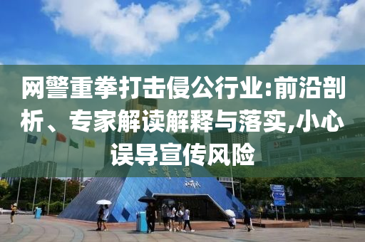 網(wǎng)警重拳打擊侵公行業(yè):前沿剖析、專家解讀解釋與落實(shí),小心誤導(dǎo)宣傳風(fēng)險(xiǎn)