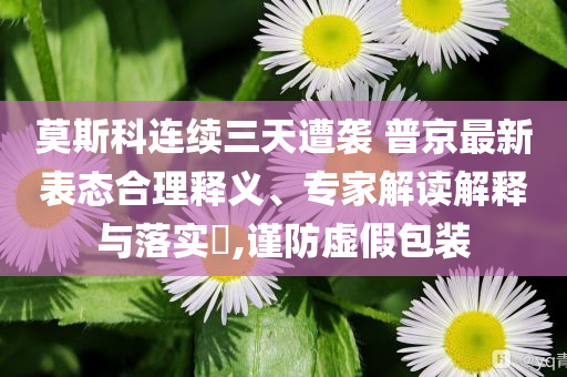 莫斯科連續(xù)三天遭襲 普京最新表態(tài)合理釋義、專家解讀解釋與落實(shí)?,謹(jǐn)防虛假包裝