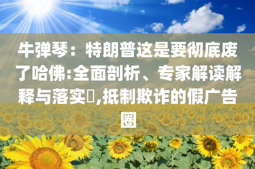 牛彈琴：特朗普這是要徹底廢了哈佛:全面剖析、專家解讀解釋與落實(shí)?,抵制欺詐的假?gòu)V告圈