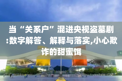 當(dāng)“關(guān)系戶”混進(jìn)央視盜墓劇:數(shù)字解答、解釋與落實(shí),小心欺詐的甜蜜餌