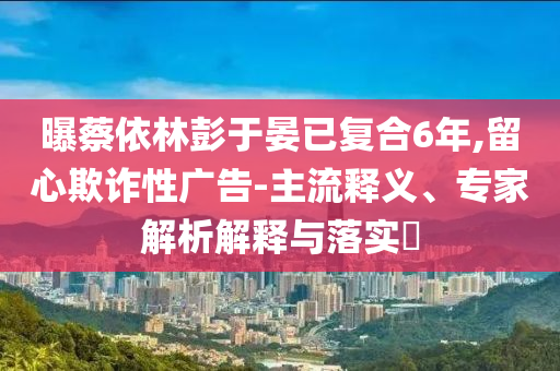 曝蔡依林彭于晏已復(fù)合6年,留心欺詐性廣告-主流釋義、專家解析解釋與落實?