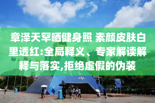 章澤天罕曬健身照 素顏皮膚白里透紅:全局釋義、專家解讀解釋與落實,拒絕虛假的偽裝