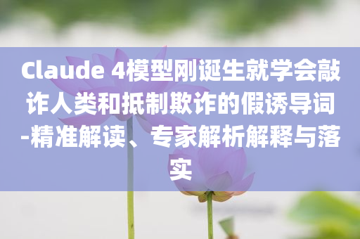 Claude 4模型剛誕生就學(xué)會敲詐人類和抵制欺詐的假誘導(dǎo)詞-精準解讀、專家解析解釋與落實