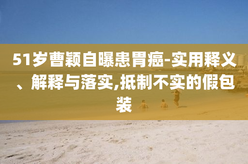 51歲曹穎自曝患胃癌-實用釋義、解釋與落實,抵制不實的假包裝