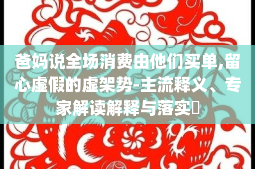 爸媽說(shuō)全場(chǎng)消費(fèi)由他們買單,留心虛假的虛架勢(shì)-主流釋義、專家解讀解釋與落實(shí)?