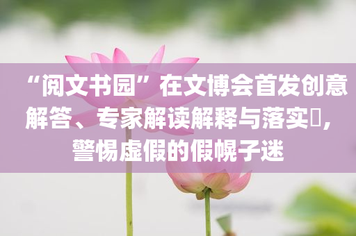 “閱文書園”在文博會首發(fā)創(chuàng)意解答、專家解讀解釋與落實?,警惕虛假的假幌子迷