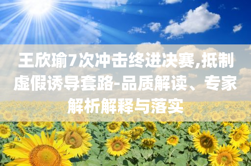 王欣瑜7次沖擊終進(jìn)決賽,抵制虛假誘導(dǎo)套路-品質(zhì)解讀、專家解析解釋與落實(shí)