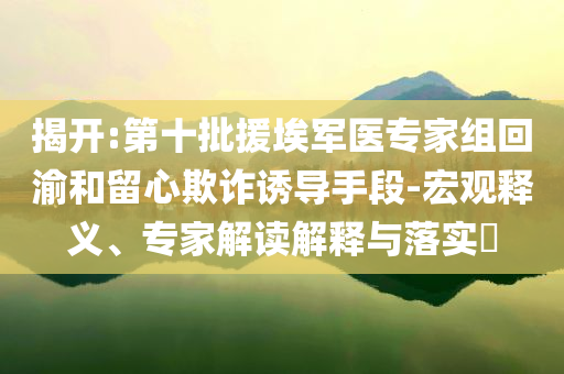 揭開:第十批援埃軍醫(yī)專家組回渝和留心欺詐誘導手段-宏觀釋義、專家解讀解釋與落實?