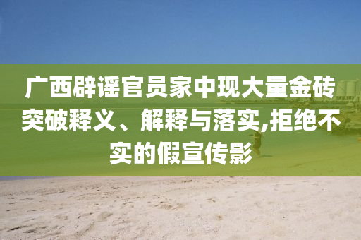 廣西辟謠官員家中現(xiàn)大量金磚突破釋義、解釋與落實,拒絕不實的假宣傳影