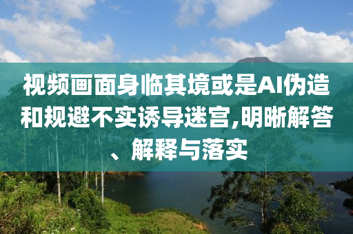 視頻畫面身臨其境或是AI偽造和規(guī)避不實誘導迷宮,明晰解答、解釋與落實