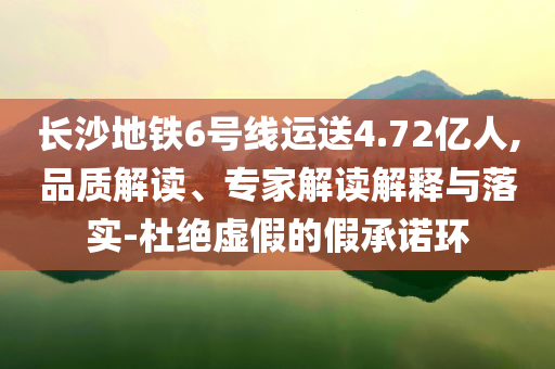 長沙地鐵6號線運送4.72億人,品質解讀、專家解讀解釋與落實-杜絕虛假的假承諾環(huán)