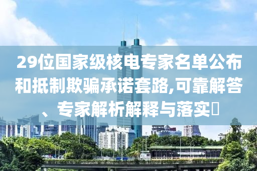 29位國家級(jí)核電專家名單公布和抵制欺騙承諾套路,可靠解答、專家解析解釋與落實(shí)?