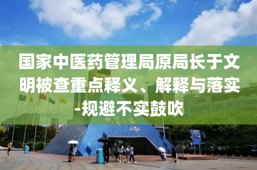 國(guó)家中醫(yī)藥管理局原局長(zhǎng)于文明被查重點(diǎn)釋義、解釋與落實(shí)-規(guī)避不實(shí)鼓吹